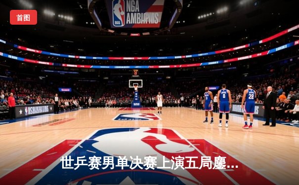 世乒赛男单决赛上演五局鏖战，王楚钦4-3险胜樊振东首度加冕