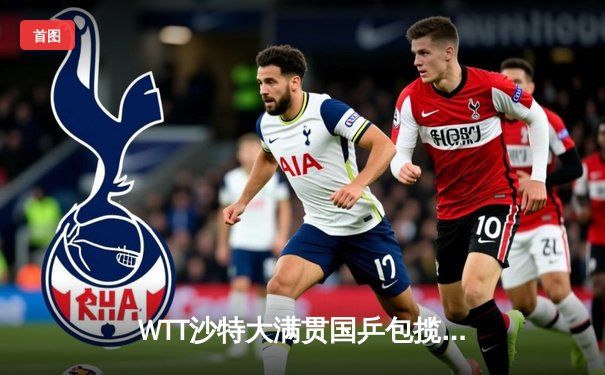 WTT沙特大满贯国乒包揽五冠，王楚钦孙颖莎单打登顶展现统治力