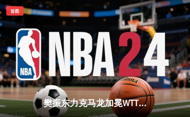 樊振东力克马龙加冕WTT大满贯男单冠军，国乒双雄奉献史诗对决