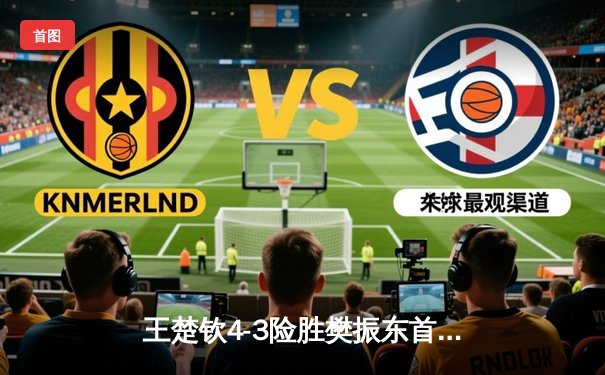 王楚钦4-3险胜樊振东首夺世乒赛男单冠军，国乒包揽五冠完美收官